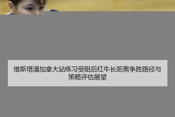 维斯塔潘加拿大站练习受阻后红牛长距离争胜路径与策略评估展望