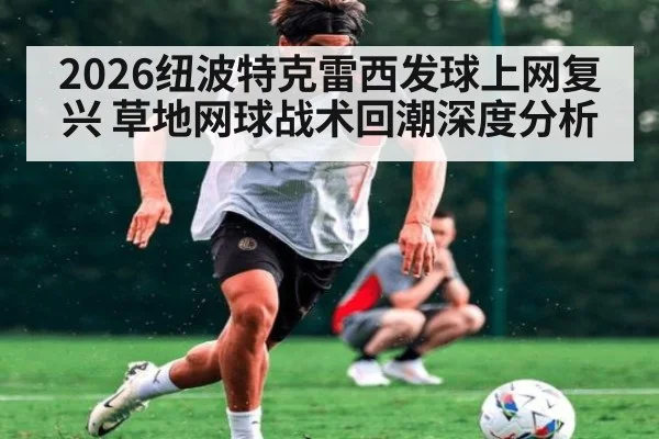 2026纽波特克雷西发球上网复兴 草地网球战术回潮深度分析